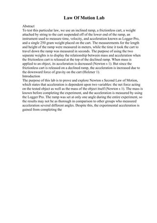 Law Of Motion Lab
Abstract
To test this particular law, we use an inclined ramp, a frictionless cart, a weight
attached by string to the cart suspended off of the lower end of the ramp, an
instrument used to measure time, velocity, and acceleration known as Logger Pro,
and a single 250 gram weight placed on the cart. The measurements for the length
and height of the ramp were measured in meters, while the time it took the cart to
travel down the ramp was measured in seconds. The purpose of using the two
separate weights is to display the relationship between mass and acceleration when
the frictionless cart is released at the top of the declined ramp. When mass is
applied to an object, its acceleration is decreased (Newton s 1). But since the
frictionless cart is released on a declined ramp, the acceleration is increased due to
the downward force of gravity on the cart (Holzner 1).
Introduction
The purpose of this lab is to prove and explore Newton s Second Law of Motion,
which states that acceleration is dependent upon two variables: the net force acting
on the tested object as well as the mass of the object itself (Newton s 1). The mass is
known before completing the experiment, and the acceleration is measured by using
the Logger Pro. The ramp was set at only one angle during the entire experiment, so
the results may not be as thorough in comparison to other groups who measured
acceleration several different angles. Despite this, the experimental acceleration is
gained from completing the
 