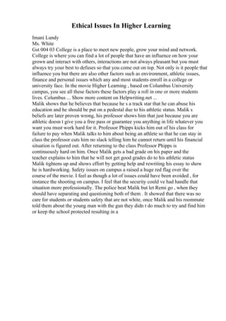 Ethical Issues In Higher Learning
Imani Lundy
Ms. White
Gst 004 03 College is a place to meet new people, grow your mind and network.
College is where you can find a lot of people that have an influence on how your
grown and interact with others, interactions are not always pleasant but you must
always try your best to defuses so that you come out on top. Not only is it people that
influence you but there are also other factors such as environment, athletic issues,
finance and personal issues which any and most students enroll in a college or
university face. In the movie Higher Learning , based on Columbus University
campus, you see all these factors these factors play a roll in one or more students
lives. Columbus ... Show more content on Helpwriting.net ...
Malik shows that he believes that because he s a track star that he can abuse his
education and he should be put on a pedestal due to his athletic status. Malik s
beliefs are later proven wrong, his professor shows him that just because you are
athletic doesn t give you a free pass or guarantee you anything in life whatever you
want you must work hard for it. Professor Phipps kicks him out of his class for
failure to pay when Malik talks to him about being an athlete so that he can stay in
class the professor cuts him no slack telling him he cannot return until his financial
situation is figured out. After returning to the class Professor Phipps is
continuously hard on him. Once Malik gets a bad grade on his paper and the
teacher explains to him that he will not get good grades do to his athletic status
Malik tightens up and shows effort by getting help and rewriting his essay to show
he is hardworking. Safety issues on campus a raised a huge red flag over the
course of the movie. I feel as though a lot of issues could have been avoided , for
instance the shooting on campus. I feel that the security could ve had handle that
situation more professionally. The police beat Malik but let Remi go , when they
should have separating and questioning both of them . It showed that there was no
care for students or students safety that are not white, once Malik and his roommate
told them about the young man with the gun they didn t do much to try and find him
or keep the school protected resulting in a
 