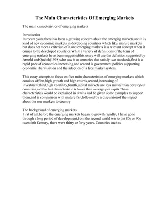 The Main Characteristics Of Emerging Markets
The main characteristics of emerging markets
Introduction
In recent years,there has been a growing concern about the emerging markets,and it is
kind of new economic markets in developing countries which likes mature markets
but does not meet a criterion of it,and emerging markets is a relevant concept when it
comes to the developed countries.While a variety of definitions of the term of
emerging markets have been suggested,this essay will use the definition suggested by
Arnold and Quelch(1998)who saw it as countries that satisfy two standards,first is a
rapid pace of economics increasing,and second is government policies supporting
economic liberalisation and the adoption of a free market system.
This essay attempts to focus on five main characteristics of emerging markets which
consists of:first,high growth and high returns,second,increasing of
investment,third,high volatility,fourth,capital markets are less mature than developed
countries,and the last characteristic is lower than average per capita.These
characteristics would be explained in details and be given some examples to support
them,and in comparison with mature fair,followed by a discussion of the impact
about the new markets to country.
The background of emerging markets
First of all, before the emerging markets began to growth rapidly, it have gone
through a long period of development,from the second world war to the 80s or 90s
twentieth Century, there were thirty or forty years. Countries such as
 