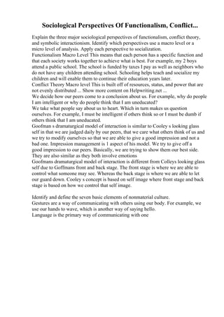 Sociological Perspectives Of Functionalism, Conflict...
Explain the three major sociological perspectives of functionalism, conflict theory,
and symbolic interactionism. Identify which perspectives use a macro level or a
micro level of analysis. Apply each perspective to socialization.
Functionalism Macro Level This means that each person has a specific function and
that each society works together to achieve what is best. For example, my 2 boys
attend a public school. The school is funded by taxes I pay as well as neighbors who
do not have any children attending school. Schooling helps teach and socialize my
children and will enable them to continue their education years later.
Conflict Theory Macro level This is built off of resources, status, and power that are
not evenly distributed ... Show more content on Helpwriting.net ...
We decide how our peers come to a conclusion about us. For example, why do people
I am intelligent or why do people think that I am uneducated?
We take what people say about us to heart. Which in turn makes us question
ourselves. For example, I must be intelligent if others think so or I must be dumb if
others think that I am uneducated.
Goofman s dramaturgical model of interaction is similar to Cooley s looking glass
self in that we are judged daily by our peers, that we care what others think of us and
we try to modify ourselves so that we are able to give a good impression and not a
bad one. Impression management is 1 aspect of his model. We try to give off a
good impression to our peers. Basically, we are trying to show them our best side.
They are also similar as they both involve emotions
Goofmans dramaturgical model of interaction is different from Colleys looking glass
self due to Goffmans front and back stage. The front stage is where we are able to
control what someone may see. Whereas the back stage is where we are able to let
our guard down. Cooley s concept is based on self image where front stage and back
stage is based on how we control that self image.
Identify and define the seven basic elements of nonmaterial culture.
Gestures are a way of communicating with others using our body. For example, we
use our hands to wave, which is another way of saying hello.
Language is the primary way of communicating with one
 