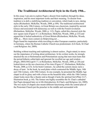 The Traditional Architectural Style in the Early 19th...
In this essay I am aim to explore Pugin s dissent from tradition through his ideas,
inspiration, and his most important works and their meaning. To dissent from
tradition is to defy a stultifying tradition or convention, which leads to new, daring
styles (Richardson, McKellar, Woods, 2008, p.109). The traditional architectural
style in the early 19th Century, in Great Britain was classicism, inspired by ancient
Greece and associated with democracy as well as with the French revolution
(Richardson, McKellar, Woods, 2008, p. 112). Pugin, called this classical style the
new square style (Figure 4.7, in Richardson, McKellar, Woods, 2008, p.123) and
argued that it lacked authenticity of Great Britain (Richardson, McKellar, Woods,
2008, p.... Show more content on Helpwriting.net ...
Pugin found his inspiration while travelling to other European countries, particularly
in Germany, where the Roman Catholic Church was predominant. (LЕ±beck, St Chad
s and Religious Art, 2009).
Building without teaching and explaining is almost useless , Pugin stated, to stress
out the importance of writing about architecture. In his written works, he strongly
attacked the era or Reformation and Protestantism saying that men must learn that
the period hitherto called dark and ignorant far excelled our age and wisdom ...
(Pugin, 2003(1842) pp16 17, in Richardson, McKellar, Woods, 2008, p.120) and
looked down on the neo classicism of his time (Figure 4.7, Richardson, McKellar,
Woods, 2008, p.123). In his book Contrasts ; he called the current classic style a
decay of taste . In the book, he used plates which contrasted the Middle Ages, 14th
and 15th Century, with 19th Century. In one example, he presented the Middle Age
chapel in all its glory and with a focus on the beautiful altar, while the 19th Century
chapel looks more like a theatre and as though it lacks the spiritual feel (Plate 2.4.7,
Illustration book, p. 64). The former one highly resembles the St. Chad s cathedral
that Pugin designed later on in life (Introduction, St Chad s and Religious Art, 2009).
The two styles of chapels also meant different functioning while the central plan of
the Protestant Church put the preacher in the middle and surrounded with
 
