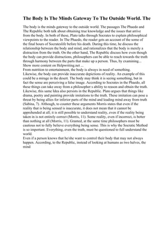 The Body Is The Minds Gateway To The Outside World. The
The body is the minds gateway to the outside world. The passages The Phaedo and
The Republic both talk about obtaining true knowledge and the issues that arrive
from the body. In both of these, Plato talks through Socrates to explain philosophical
viewpoints to the reader. In The Phaedo, the reader gets an account of the some of
the final hours of Socrateslife before his death. During this time, he discuss the
relationship between the body and mind, and rationalizes that the body is merely a
distraction from the truth. On the other hand, The Republic discuss how even though
the body can provide distractions, philosophers can be able to reach towards the truth
through harmony between the parts that make up a person. Thus, by examining...
Show more content on Helpwriting.net ...
From nutrition to entertainment, the body is always in need of something.
Likewise, the body can provide inaccurate depictions of reality. An example of this
could be a mirage in the desert. The body may think it is seeing something, but in
fact the sense are perceiving a false image. According to Socrates in the Phaedo, all
these things can take away from a philosopher s ability to reason and obtain the truth.
Likewise, this same Idea also persists in the Republic. Plato argues that things like
drama, poetry and painting provide imitations to the truth. These imitation can pose a
threat by being allies for inferior parts of the mind and leading mind away from truth
(Sabina, 7). Although, to counter these arguments Morris states that even if the
reality that is being sensed is inaccurate, it does not mean that it cannot be
apprehended at all; it is still possible to understand reality, even if the reality being
taken in is not entirely correct (Morris, 11). Some reality, even if incorrect, is better
than nothing at all (Morris, 11). Granted, at the same time philosophers must be
cautious not to fully believe everything being sense. This is why the Socratic Method
is so important. Everything, even the truth, must be questioned to full understand the
world.
Even if a person knows that he/she want to control their body that may not always
happen. According, to the Republic, instead of looking at humans as two halves, the
mind
 