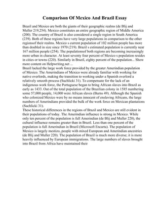 Comparison Of Mexico And Brazil Essay
Brazil and Mexico are both the giants of their geographic realms (de Blij and
Muller 219,254). Mexico constitutes an entire geographic region of Middle America
(200). The country of Brazil is also considered a single region in South America
(239). Both of these regions have very large populations in comparison to the other
regionsof their realms. Mexico s current population of 102 million people has more
than doubled in size since 1970 (219). Brazil s estimated population is currently near
167 million people (254). The populationsof both regions are becoming increasingly
more urban in character. At least seventy four percent of Mexico s population resides
in cities or towns (220). Similarly in Brazil, eighty percent of the population... Show
more content on Helpwriting.net ...
Brazil lacked the large work force provided by the greater Amerindian population
of Mexico. The Amerindians of Mexico were already familiar with working for
native overlords, making the transition to working under a Spanish overlord a
relatively smooth process (Suchlicki 31). To compensate for the lack of an
indigenous work force, the Portuguese began to bring African slaves into Brazil as
early as 1433. Out of the total population of the Brazilian colony in 1585 numbering
some 57,000 people, 14,000 were African slaves (Burns 49). Although the Spanish
who colonized Mexico were by no means innocent of enslaving Africans, the large
numbers of Amerindians provided the bulk of the work force on Mexican plantations
(Suchlicki 31).
These historical differences in the regions of Brazil and Mexico are still evident in
their populations of today. The Amerindian influence is strong in Mexico. While
only ten percent of the population is full Amerindian (de Blij and Muller 220), the
cultural influence remains greater than in Brazil. Less than one percent of the
population is full Amerindian in Brazil (Microsoft Encarta). The population of
Mexico is largely mestizo, people with mixed European and Amerindian ancestries
(de Blij and Muller 220). The population of Brazil is much more diverse; it is more
heavily influenced by European immigrations. The large numbers of slaves brought
into Brazil from Africa have maintained their
 