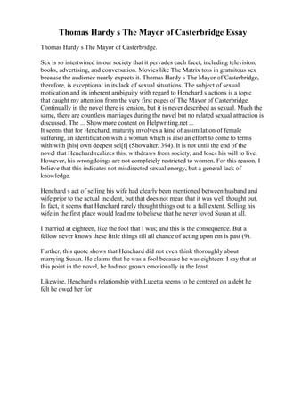 Thomas Hardy s The Mayor of Casterbridge Essay
Thomas Hardy s The Mayor of Casterbridge.
Sex is so intertwined in our society that it pervades each facet, including television,
books, advertising, and conversation. Movies like The Matrix toss in gratuitous sex
because the audience nearly expects it. Thomas Hardy s The Mayor of Casterbridge,
therefore, is exceptional in its lack of sexual situations. The subject of sexual
motivation and its inherent ambiguity with regard to Henchard s actions is a topic
that caught my attention from the very first pages of The Mayor of Casterbridge.
Continually in the novel there is tension, but it is never described as sexual. Much the
same, there are countless marriages during the novel but no related sexual attraction is
discussed. The ... Show more content on Helpwriting.net ...
It seems that for Henchard, maturity involves a kind of assimilation of female
suffering, an identification with a woman which is also an effort to come to terms
with with [his] own deepest sel[f] (Showalter, 394). It is not until the end of the
novel that Henchard realizes this, withdraws from society, and loses his will to live.
However, his wrongdoings are not completely restricted to women. For this reason, I
believe that this indicates not misdirected sexual energy, but a general lack of
knowledge.
Henchard s act of selling his wife had clearly been mentioned between husband and
wife prior to the actual incident, but that does not mean that it was well thought out.
In fact, it seems that Henchard rarely thought things out to a full extent. Selling his
wife in the first place would lead me to believe that he never loved Susan at all.
I married at eighteen, like the fool that I was; and this is the consequence. But a
fellow never knows these little things till all chance of acting upon em is past (9).
Further, this quote shows that Henchard did not even think thoroughly about
marrying Susan. He claims that he was a fool because he was eighteen; I say that at
this point in the novel, he had not grown emotionally in the least.
Likewise, Henchard s relationship with Lucetta seems to be centered on a debt he
felt he owed her for
 