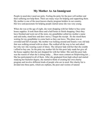 My Mother As An Immigrant
People in need don t need our petty. Feeling the petty for the poor will neither end
their suffering nor help them. There are many ways for helping and supporting them.
My mother is one of the most known charity program holders in our country.
Her love and passionate for helping people started sense she was very young.
When she was at the age of eight, she went shopping with her father to buy some
house supplies. It took them three and a half hours to finish shopping. Once they
have finished and went out of the store, my grandfather called my mother s name
and said rasha, stand here and don t move, I forgot the receipt . So she stood there
waiting for my grandfather to come back so they can leave. The place was so
crowded and full of people. My mother was looking around and found a very old lady
that was walking around with no shoes. She walked all the way to her and asked
her why isn t she wearing a pair of shoes. The old poor lady told her that she couldn
t afford to buy one. So the petty my mother felt for this poor lady made her give all
the house supplies that she just shopped for with her father. She said this poor lady
was the reason of what she is doing today. ... Show more content on Helpwriting.net ...
She has participated in all of them. After she graduated from high school and started
studying her bachelor degree, she started to think of creating her own charity
program and involve different kinds of people who are in need. Her charity list is
divided into three parts, which are orphans, the poor and victims of natural
 