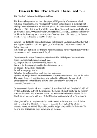 Essay on Biblical Flood of Noah in Genesis and the...
The Flood of Noah and the Gilgamesh Flood
The Sumero Babylonian version of the epic of Gilgamesh, after two and a half
millennia of dormancy, was resurrected by British archaeologists in the nineteenth
century. Amid the rubble of an Assyrian palace, the twelve clay tablets inscribed the
adventures of the first hero of world literature King Gilgamesh, whose oral folk tales
go back to at least 3000 years before Christ (Harris 1). Tablet XI contains the story of
the Flood. In this essay let us compare this flood account to the more recent Noah s
Flood account in Genesis of the Old Testament.
Column 1 on Tablet 11 begins the Sumero Babylonian Flood narrative (Gardner 226).
The sage Utnapishtim from Shurippak (100 miles south ... Show more content on
Helpwriting.net ...
In Column 2 of Tablet 11 the Sumero Babylonian Flood narrative continues with the
measurements and construction of the ark:
One acre was its whole floorspace; ten dozen cubits the height of each wall; ten
dozen cubits its deck, square on each side.
I [Utnapishtim] laid out the contours, drew it all.
I gave it six decks and divided it, thus, into seven parts.
Its innards I divided into nine parts.
I struck water plugs into it.
I checked the poles and laid in all that was necessary.
I poured 24,000 gallons of bitumen into the kiln; the same amount I laid on the inside.
The basket bearers brought on three shars of oil in addition to the shar of oil
consumed in the seed meal and the two shars of oil stowed away by the
boatman.(Gardner 231)
On the seventh day the ark was completed. It was launched, and then loaded with all
my kin and family and with the animals of the fields. This ark has twice the number
of floors as Noah s ark. After the Jewish Old Testament establishes reasons for the
Flood, then it proceeds with specific building instructions to Noah in Genesis 6:14:
Make yourself an ark of gopher wood; make rooms in the ark, and cover it inside
and out with pitch. This is how you are to make it: the length of the ark three
hundred cubits, its breadth fifty cubits, and its height thirty cubits. Make a roof for
the ark, and finish it to a cubit above; and set the door
 