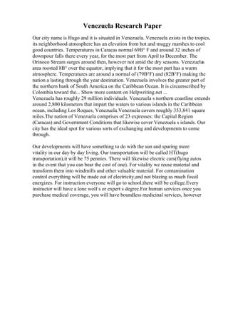 Venezuela Research Paper
Our city name is Hugo and it is situated in Venezuela. Venezuela exists in the tropics,
its neighborhood atmosphere has an elevation from hot and muggy marshes to cool
good countries. Temperatures in Caracas normal 69В° F and around 32 inches of
downpour falls there every year, for the most part from April to December. The
Orinoco Stream surges around then, however not amid the dry seasons. Venezuelas
area roosted 8В° over the equator, implying that it for the most part has a warm
atmosphere. Temperatures are around a normal of (79В°F) and (82В°F) making the
nation a lasting through the year destination. Venezuela involves the greater part of
the northern bank of South America on the Caribbean Ocean. It is circumscribed by
Colombia toward the... Show more content on Helpwriting.net ...
Venezuela has roughly 29 million individuals. Venezuela s northern coastline extends
around 2,800 kilometers that impart the waters to various islands in the Caribbean
ocean, including Los Roques, Venezuela.Venezuela covers roughly 353,841 square
miles.The nation of Venezuela comprises of 23 expresses: the Capital Region
(Caracas) and Government Conditions that likewise cover Venezuela s islands. Our
city has the ideal spot for various sorts of exchanging and developments to come
through.
Our developments will have something to do with the sun and sparing more
vitality in our day by day living. Our transportation will be called HT(hugo
transportation),it will be 75 pennies. There will likewise electric cars(flying autos
in the event that you can bear the cost of one). For vitality we reuse material and
transform them into windmills and other valuable material. For contamination
control everything will be made out of electricity,and not blazing as much fossil
energizes. For instruction everyone will go to school,there will be college.Every
instructor will have a lone wolf s or expert s degree.For human services once you
purchase medical coverage, you will have boundless medicinal services, however
 