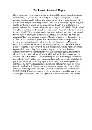 Pet Peeves Research Paper
I have chosen to write about my pet peeves. I would like you to know, I don t ever
vent about my life, normally I am actually the therapist of my group of friends,
meaning that they usually tell me what s wrong with them. Considering that, this
is a list that is long in the making. I mustn t hold this in any longer. By the way, If I
use the words you or your I am not talking to you directly, I m just talking to a
general audience. So, without further ado, my list begins. NUMBER ONE: I loathe it
when I have a slushie and I drink all the juice and all I have left is the ice because the
ice takes FOREVER to melt and by the time it has melted, I have just given up and
thrown it away. There goes five dollars! NUMBER TWO: One of my worst pet
peeves is if I can hear someone s music... Show more content on Helpwriting.net ...
NUMBER THREE: People, please don t meander down the hallways. When I m
trying to get back upstairs after allied arts, the rush hour traffic in Manhattan
mover faster than the kids in our grade walking down the hall. NUMBER FOUR:
If you re lingering in a doorway or the hall, please keep walking. People are trying
to get to their classes, they don t need you stagnant, in their way having a
conversation with your friends about which guy is more attractive. Furthermore,
please don t stop right in front of me when I m walking. I might run you over on
accident . NUMBER FIVE: If I say something and you think it might be funny to
respond with what? I didn t hear you repeatedly to make me repeat myself, I might
yell at you. That s not even funny. I just want to know, what kind of person is
entertained by that? And depending on the amount of times you make me repeat
myself, I might think it funny to not hear you when you ask for a favor or what
notes you were supposed to take while you took your ten minute bathroom break.
NUMBER SIX: If you ever come to my ice cream shop, It would be nice if you
actually got Ice cream and didn t park your car in the middle of the lot for hours
 
