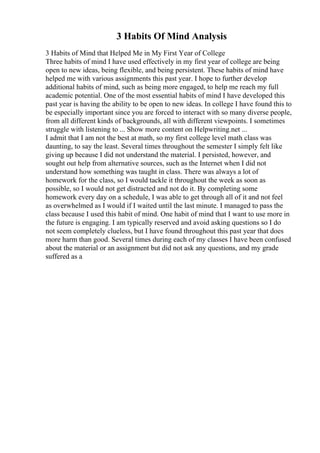 3 Habits Of Mind Analysis
3 Habits of Mind that Helped Me in My First Year of College
Three habits of mind I have used effectively in my first year of college are being
open to new ideas, being flexible, and being persistent. These habits of mind have
helped me with various assignments this past year. I hope to further develop
additional habits of mind, such as being more engaged, to help me reach my full
academic potential. One of the most essential habits of mind I have developed this
past year is having the ability to be open to new ideas. In college I have found this to
be especially important since you are forced to interact with so many diverse people,
from all different kinds of backgrounds, all with different viewpoints. I sometimes
struggle with listening to ... Show more content on Helpwriting.net ...
I admit that I am not the best at math, so my first college level math class was
daunting, to say the least. Several times throughout the semester I simply felt like
giving up because I did not understand the material. I persisted, however, and
sought out help from alternative sources, such as the Internet when I did not
understand how something was taught in class. There was always a lot of
homework for the class, so I would tackle it throughout the week as soon as
possible, so I would not get distracted and not do it. By completing some
homework every day on a schedule, I was able to get through all of it and not feel
as overwhelmed as I would if I waited until the last minute. I managed to pass the
class because I used this habit of mind. One habit of mind that I want to use more in
the future is engaging. I am typically reserved and avoid asking questions so I do
not seem completely clueless, but I have found throughout this past year that does
more harm than good. Several times during each of my classes I have been confused
about the material or an assignment but did not ask any questions, and my grade
suffered as a
 