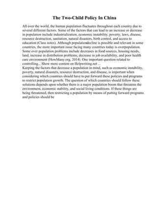 The Two-Child Policy In China
All over the world, the human population fluctuates throughout each country due to
several different factors. Some of the factors that can lead to an increase or decrease
in population include industrialization, economic instability, poverty, laws, disease,
resource destruction, sanitation, natural disasters, birth control, and access to
education (Class notes). Although populationdecline is possible and relevant in some
countries, the more important issue facing many countries today is overpopulation.
Some over population problems include decreases in food sources, housing needs,
land, increase in distribution problems, decrease in job availability, and poor health
care environment (HowMany.org, 2014). One important question related to
controlling... Show more content on Helpwriting.net ...
Keeping the factors that decrease a population in mind, such as economic instability,
poverty, natural disasters, resource destruction, and disease, is important when
considering which countries should have to put forward these policies and programs
to restrict population growth. The question of which countries should follow these
solutions depends upon whether there is a major population boom that threatens the
environment, economic stability, and social living conditions. If these things are
being threatened, then restricting a population by means of putting forward programs
and policies should be
 