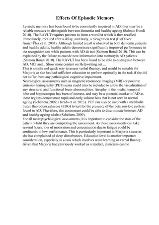 Effects Of Episodic Memory
Episodic memory has been found to be consistently impaired in AD, thus may be a
reliable measure to distinguish between dementia and healthy ageing (Salmon Bondi
2010). The RAVLT requires patients to learn a wordlist which is then recalled
immediately, recalled after a delay, and lastly, a recognition test (EstГ©vez
GonzГЎlez et al. 2003). Although limited recall is observed in both dementia patients
and healthy adults, healthy adults demonstrate significantly improved performance in
the recognition test while patients with AD do not (Salmon Bondi 2010). This can be
explained by the failure to encode new information into memoryin AD patients
(Salmon Bondi 2010). The RAVLT has been found to be able to distinguish between
AD, MCI and... Show more content on Helpwriting.net ...
This is simple and quick way to assess verbal fluency, and would be suitable for
Marjorie as she has had sufficient education to perform optimally in the task if she did
not suffer from any pathological cognitive impairment.
Neurological assessments such as magnetic resonance imaging (MRI) or positron
emission tomography (PET) scans could also be included to allow the visualisation of
any structural and functional brain abnormalities. Atrophy in the medial temporal
lobe and hippocampus has been of interest, and may be a potential marker of AD as
these regions demonstrate rapid and early volume loss that is not seen in normal
ageing (Scheltens 2009; Harada et al. 2013). PET can also be used with a metabolic
tracer fluorodeoxyglucose (FDG) to test for the presence of the beta amyloid protein
found in AD. Therefore, this assessment could be able to discriminate between AD
and healthy ageing adults (Scheltens 2009).
For all neuropsychological assessments, it is important to consider the state of the
patient whilst they are completing the assessment. As these assessments can take
several hours, loss of motivation and concentration due to fatigue could be
confounds to low performance. This is particularly important in Marjorie s case as
she has complained of sleep disturbances. Education level is another important
consideration, especially in a task which involves word learning or verbal fluency.
Given that Marjorie had previously worked as a teacher, clinicians can be
 