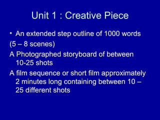 Unit 1 : Creative Piece An extended step outline of 1000 words  (5 – 8 scenes) A Photographed storyboard of between 10-25 shots A film sequence or short film approximately 2 minutes long containing between 10 – 25 different shots 