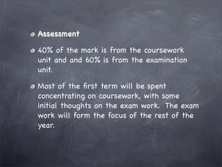 Assessment

40% of the mark is from the coursework
unit and and 60% is from the examination
unit.

Most of the ﬁrst term will be spent
concentrating on coursework, with some
initial thoughts on the exam work. The exam
work will form the focus of the rest of the
year.
 