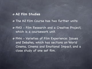 A2 Film Studies

The A2 Film Course has two further units:

FM3 - Film Research and a Creative Project,
which is a coursework unit.

FM4 - Varieties of Film Experience: Issues
and Debates, which has sections on World
Cinema, Cinema and Emotional Impact, and a
close study of one set ﬁlm.
 