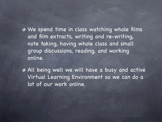 We spend time in class watching whole ﬁlms
and ﬁlm extracts, writing and re-writing,
note taking, having whole class and small
group discussions, reading, and working
online.

All being well we will have a busy and active
Virtual Learning Environment so we can do a
lot of our work online.
 
