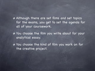 Although there are set ﬁlms and set topics
for the exams, you get to set the agenda for
all of your coursework.

You choose the ﬁlm you write about for your
analytical essay.

You choose the kind of ﬁlm you work on for
the creative project.
 