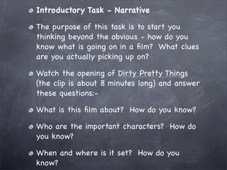 Introductory Task - Narrative

The purpose of this task is to start you
thinking beyond the obvious - how do you
know what is going on in a ﬁlm? What clues
are you actually picking up on?

Watch the opening of Dirty Pretty Things
(the clip is about 8 minutes long) and answer
these questions:-

What is this ﬁlm about? How do you know?

Who are the important characters? How do
you know?

When and where is it set? How do you
know?
 