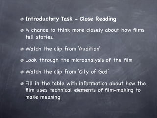 Introductory Task - Close Reading

A chance to think more closely about how ﬁlms
tell stories.

Watch the clip from ‘Audition’

Look through the microanalysis of the ﬁlm

Watch the clip from ‘City of God’

Fill in the table with information about how the
ﬁlm uses technical elements of ﬁlm-making to
make meaning
 