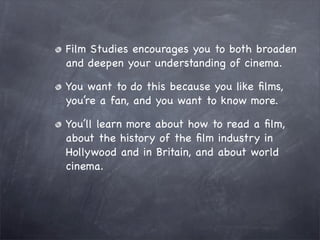 Film Studies encourages you to both broaden
and deepen your understanding of cinema.

You want to do this because you like ﬁlms,
you’re a fan, and you want to know more.

You’ll learn more about how to read a ﬁlm,
about the history of the ﬁlm industry in
Hollywood and in Britain, and about world
cinema.
 