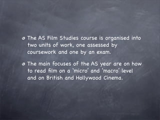 The AS Film Studies course is organised into
two units of work, one assessed by
coursework and one by an exam.

The main focuses of the AS year are on how
to read ﬁlm on a ‘micro’ and ‘macro’ level
and on British and Hollywood Cinema.
 