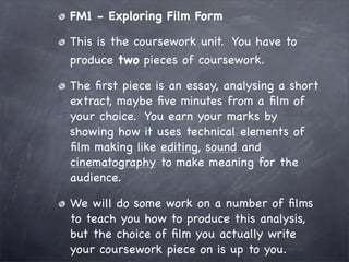 FM1 - Exploring Film Form

This is the coursework unit. You have to
produce two pieces of coursework.

The ﬁrst piece is an essay, analysing a short
extract, maybe ﬁve minutes from a ﬁlm of
your choice. You earn your marks by
showing how it uses technical elements of
ﬁlm making like editing, sound and
cinematography to make meaning for the
audience.

We will do some work on a number of ﬁlms
to teach you how to produce this analysis,
but the choice of ﬁlm you actually write
your coursework piece on is up to you.
 
