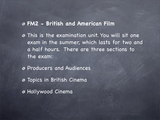 FM2 - British and American Film

This is the examination unit. You will sit one
exam in the summer, which lasts for two and
a half hours. There are three sections to
the exam:

Producers and Audiences

Topics in British Cinema

Hollywood Cinema
 