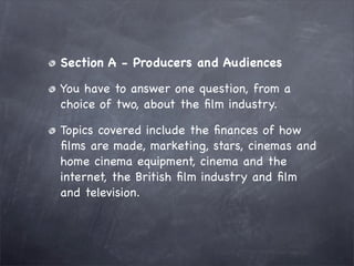 Section A - Producers and Audiences

You have to answer one question, from a
choice of two, about the ﬁlm industry.

Topics covered include the ﬁnances of how
ﬁlms are made, marketing, stars, cinemas and
home cinema equipment, cinema and the
internet, the British ﬁlm industry and ﬁlm
and television.
 