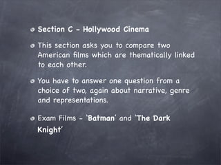 Section C - Hollywood Cinema

This section asks you to compare two
American ﬁlms which are thematically linked
to each other.

You have to answer one question from a
choice of two, again about narrative, genre
and representations.

Exam Films - ‘Batman’ and ‘The Dark
Knight’
 