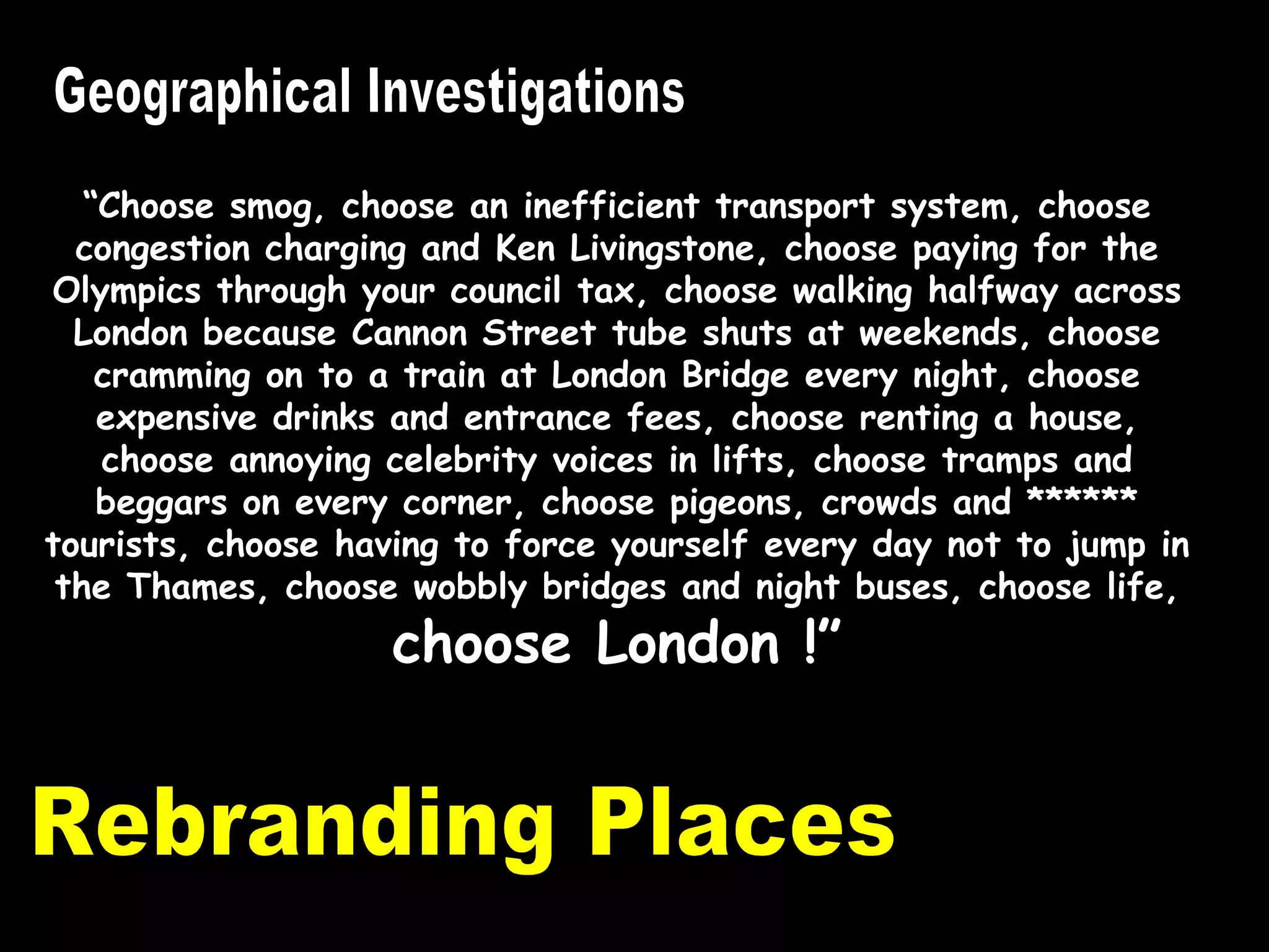 Rebranding Places Geographical Investigations “ Choose smog, choose an inefficient transport system, choose congestion charging and Ken Livingstone, choose paying for the Olympics through your council tax, choose walking halfway across London because Cannon Street tube shuts at weekends, choose cramming on to a train at London Bridge every night, choose expensive drinks and entrance fees, choose renting a house, choose annoying celebrity voices in lifts, choose tramps and beggars on every corner, choose pigeons, crowds and ****** tourists, choose having to force yourself every day not to jump in the Thames, choose wobbly bridges and night buses, choose life,  choose London !” 