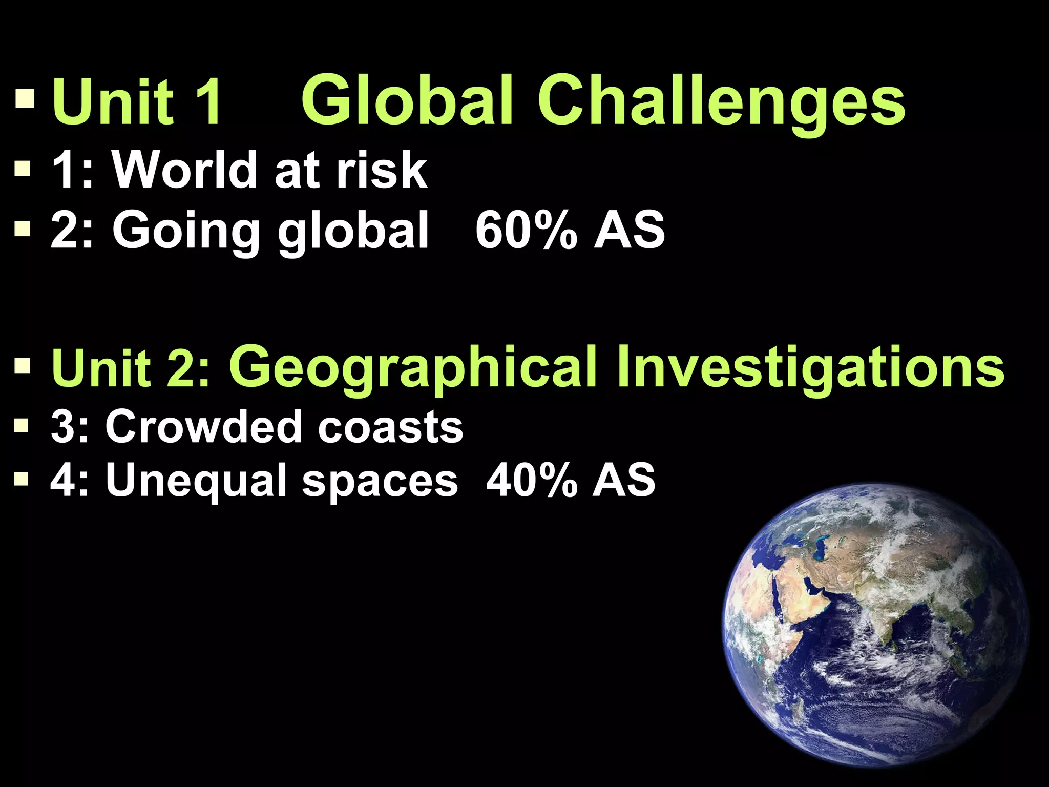 Unit 1  Global Challenges 1: World at risk 2: Going global  60% AS Unit 2:  Geographical Investigations 3: Crowded coasts 4: Unequal spaces  40% AS 