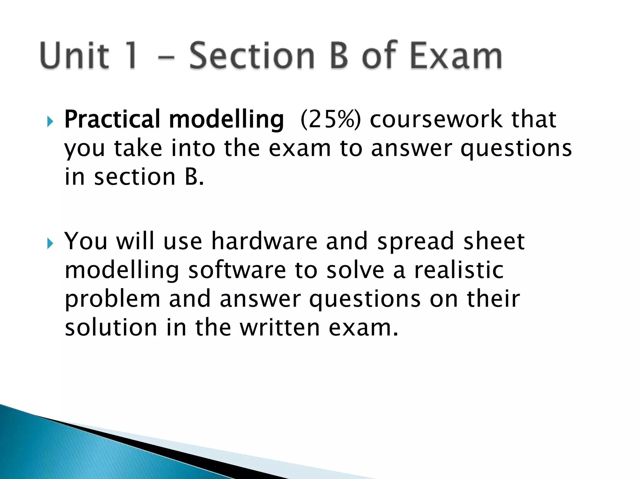    Practical modelling (25%) coursework that
    you take into the exam to answer questions
    in section B.

   You will use hardware and spread sheet
    modelling software to solve a realistic
    problem and answer questions on their
    solution in the written exam.
 
