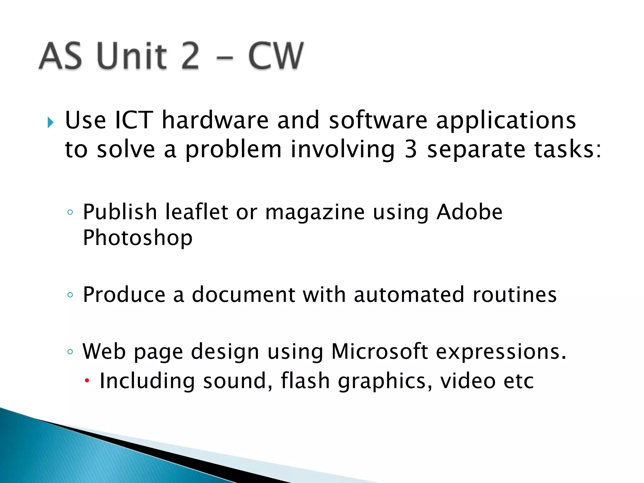    Use ICT hardware and software applications
    to solve a problem involving 3 separate tasks:

    ◦ Publish leaflet or magazine using Adobe
      Photoshop

    ◦ Produce a document with automated routines

    ◦ Web page design using Microsoft expressions.
       Including sound, flash graphics, video etc
 