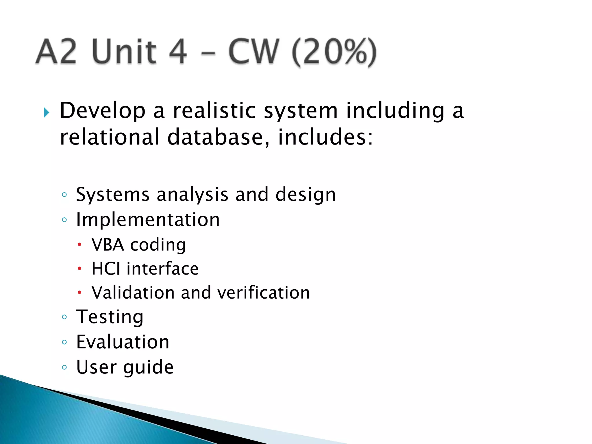    Develop a realistic system including a
    relational database, includes:

    ◦ Systems analysis and design
    ◦ Implementation
      VBA coding
      HCI interface
      Validation and verification
    ◦ Testing
    ◦ Evaluation
    ◦ User guide
 