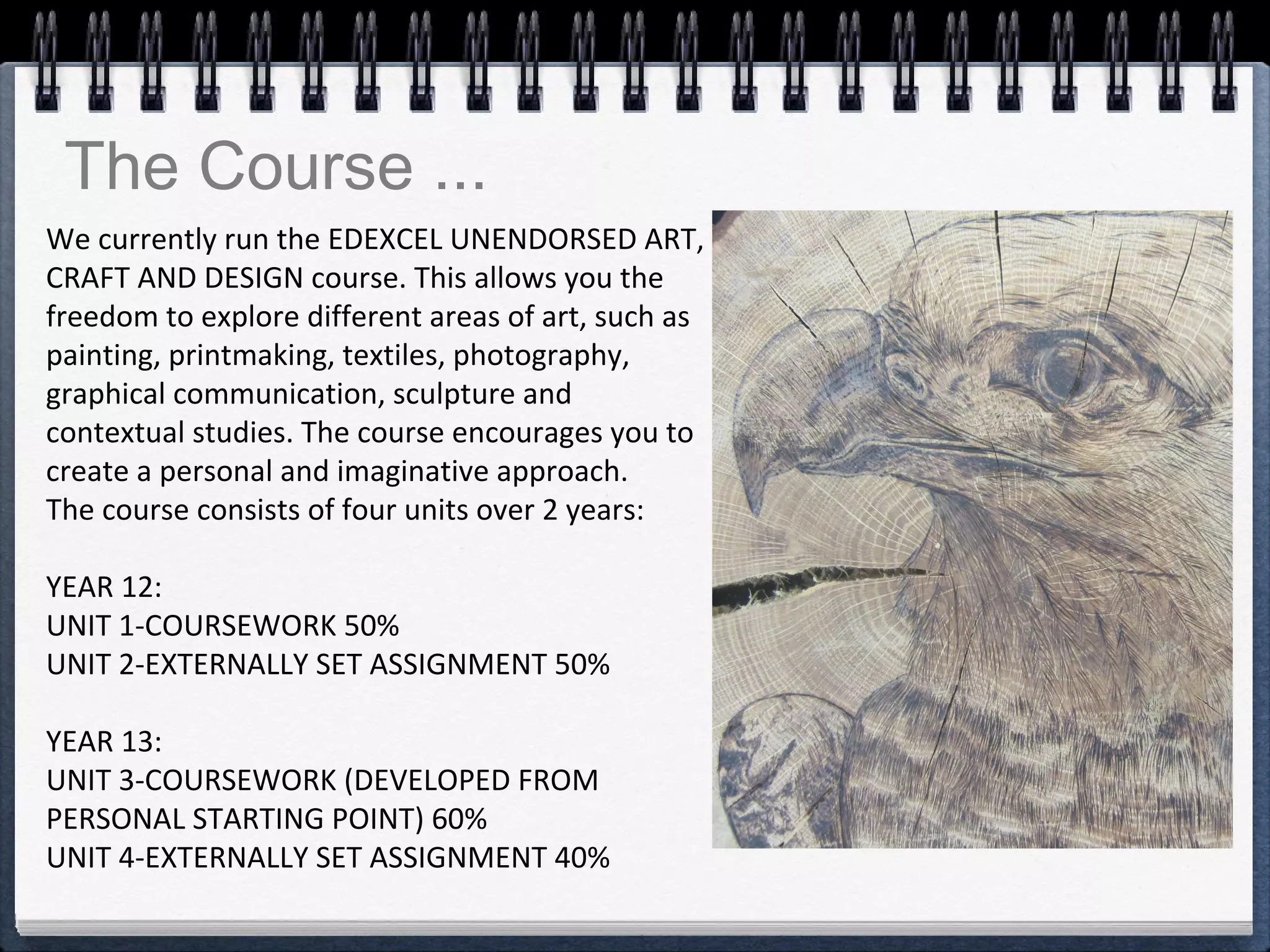 We currently run the EDEXCEL UNENDORSED ART,
CRAFT AND DESIGN course. This allows you the
freedom to explore different areas of art, such as
painting, printmaking, textiles, photography,
graphical communication, sculpture and
contextual studies. The course encourages you to
create a personal and imaginative approach.
The course consists of four units over 2 years:
YEAR 12:
UNIT 1-COURSEWORK 50%
UNIT 2-EXTERNALLY SET ASSIGNMENT 50%
YEAR 13:
UNIT 3-COURSEWORK (DEVELOPED FROM
PERSONAL STARTING POINT) 60%
UNIT 4-EXTERNALLY SET ASSIGNMENT 40%
The Course ...
 