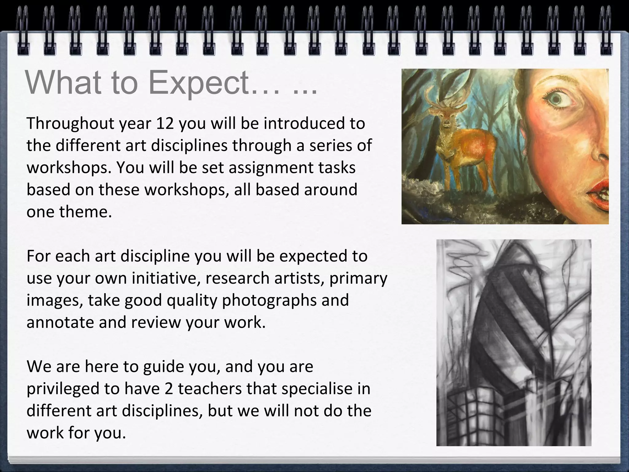 Throughout year 12 you will be introduced to
the different art disciplines through a series of
workshops. You will be set assignment tasks
based on these workshops, all based around
one theme.
For each art discipline you will be expected to
use your own initiative, research artists, primary
images, take good quality photographs and
annotate and review your work.
We are here to guide you, and you are
privileged to have 2 teachers that specialise in
different art disciplines, but we will not do the
work for you.
What to Expect… ...
 