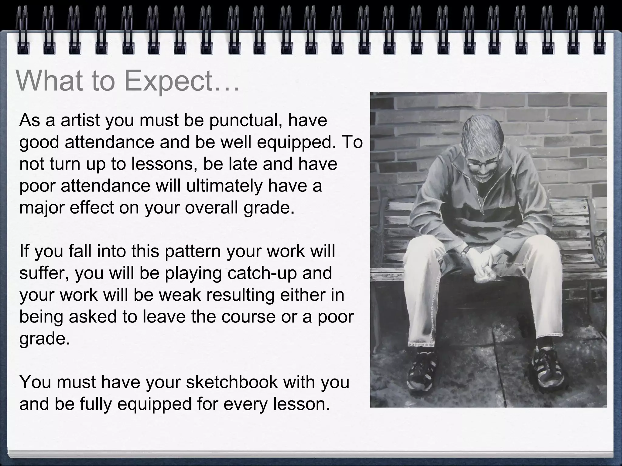 As a artist you must be punctual, have
good attendance and be well equipped. To
not turn up to lessons, be late and have
poor attendance will ultimately have a
major effect on your overall grade.
If you fall into this pattern your work will
suffer, you will be playing catch-up and
your work will be weak resulting either in
being asked to leave the course or a poor
grade.
You must have your sketchbook with you
and be fully equipped for every lesson.
What to Expect…
 