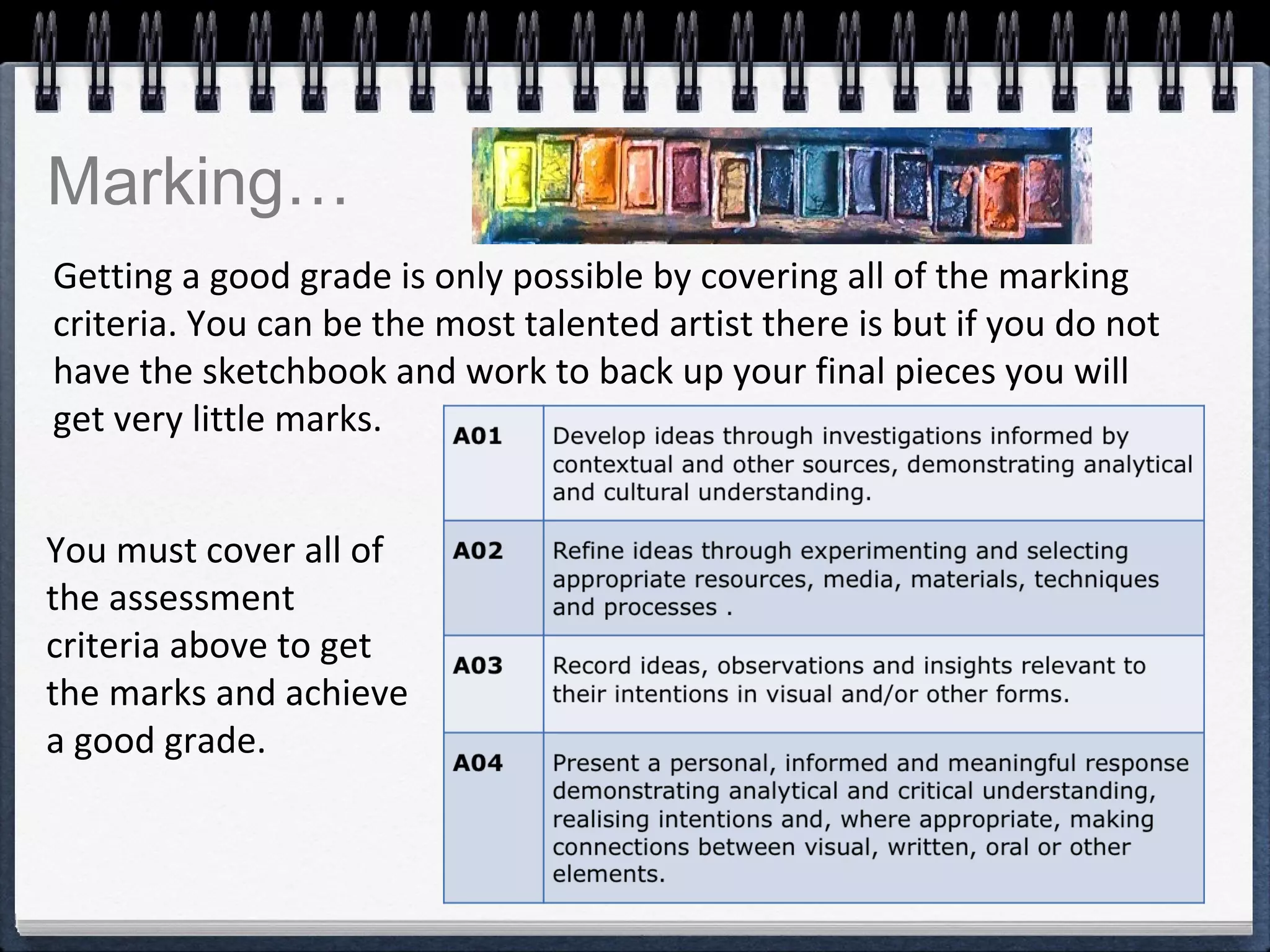 Getting a good grade is only possible by covering all of the marking
criteria. You can be the most talented artist there is but if you do not
have the sketchbook and work to back up your final pieces you will
get very little marks.
You must cover all of
the assessment
criteria above to get
the marks and achieve
a good grade.
Marking…
 