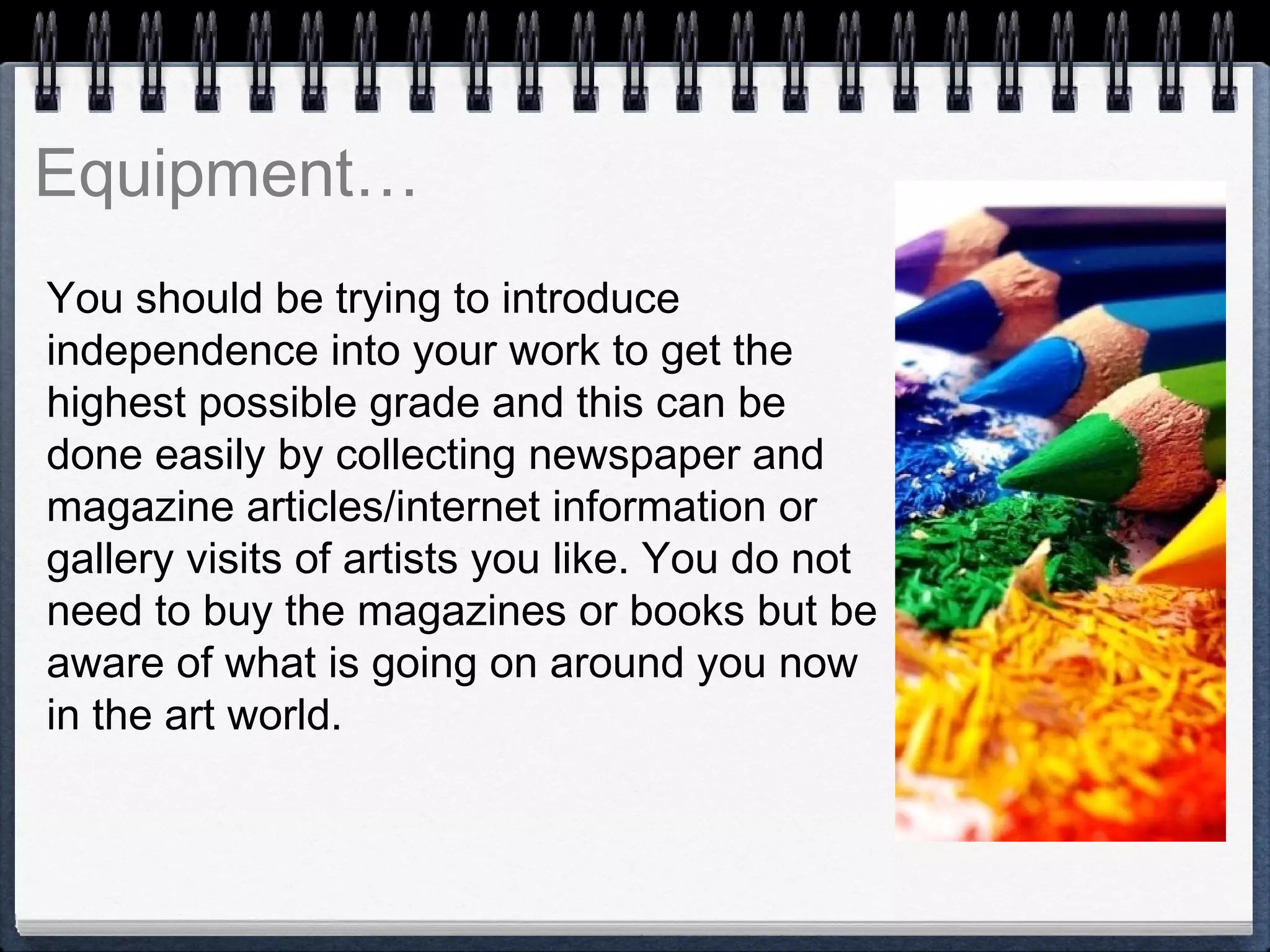 You should be trying to introduce
independence into your work to get the
highest possible grade and this can be
done easily by collecting newspaper and
magazine articles/internet information or
gallery visits of artists you like. You do not
need to buy the magazines or books but be
aware of what is going on around you now
in the art world.
 
 
Equipment…
 