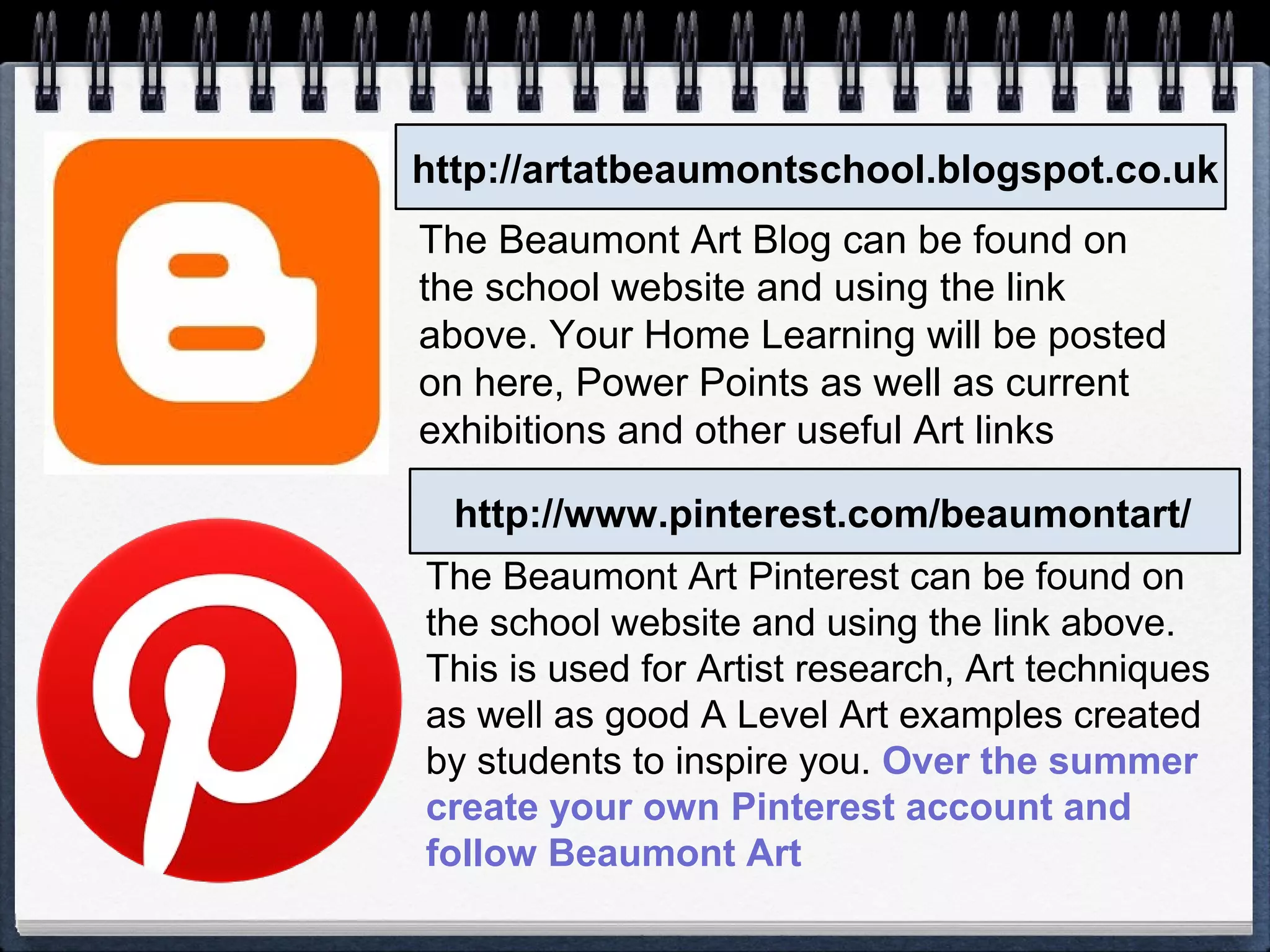 http://artatbeaumontschool.blogspot.co.uk
http://www.pinterest.com/beaumontart/
The Beaumont Art Blog can be found on
the school website and using the link
above. Your Home Learning will be posted
on here, Power Points as well as current
exhibitions and other useful Art links
The Beaumont Art Pinterest can be found on
the school website and using the link above.
This is used for Artist research, Art techniques
as well as good A Level Art examples created
by students to inspire you. Over the summer
create your own Pinterest account and
follow Beaumont Art
 