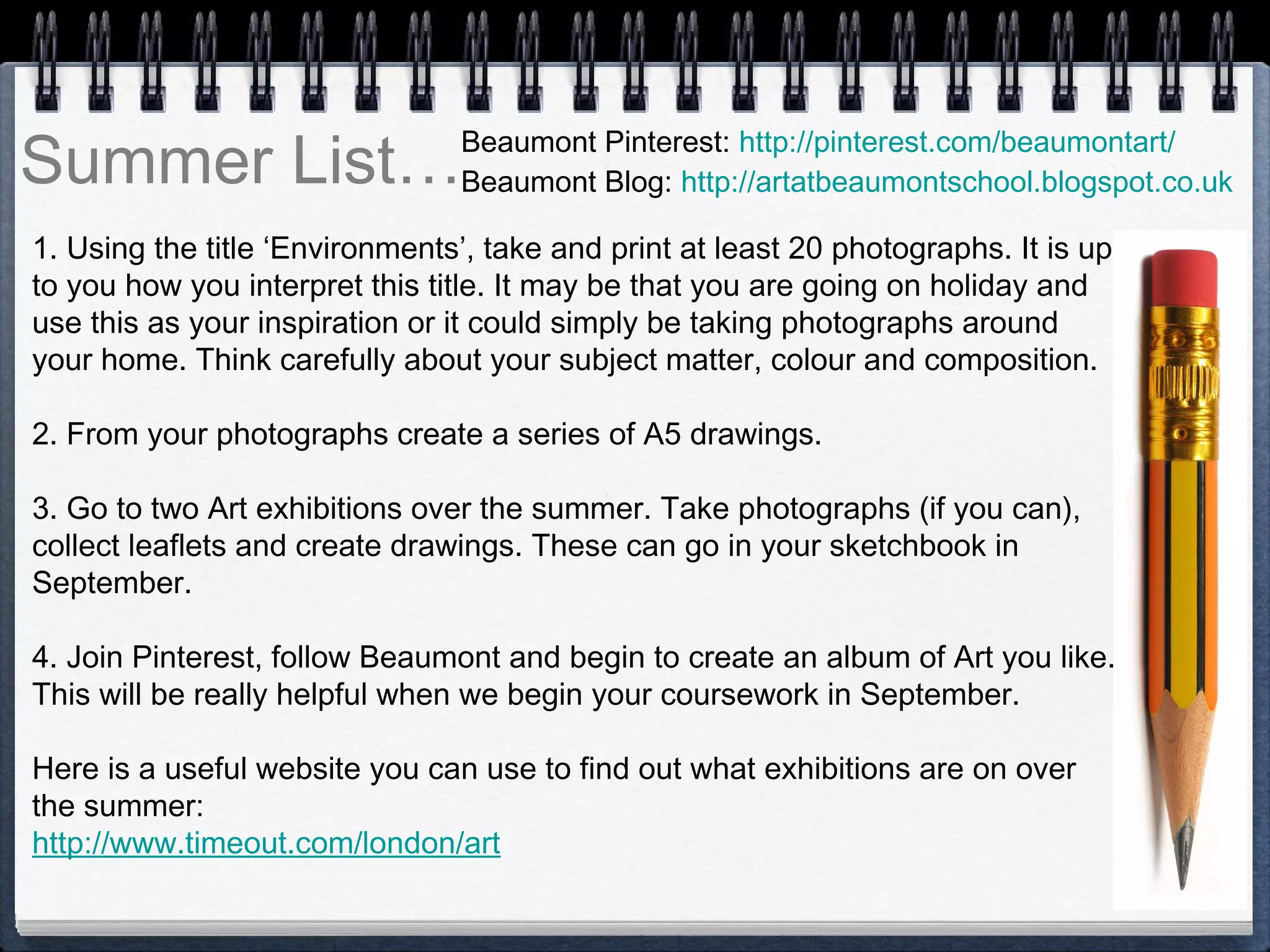 Summer List…
1. Using the title ‘Environments’, take and print at least 20 photographs. It is up
to you how you interpret this title. It may be that you are going on holiday and
use this as your inspiration or it could simply be taking photographs around
your home. Think carefully about your subject matter, colour and composition.
 
2. From your photographs create a series of A5 drawings.
 
3. Go to two Art exhibitions over the summer. Take photographs (if you can),
collect leaflets and create drawings. These can go in your sketchbook in
September.
4. Join Pinterest, follow Beaumont and begin to create an album of Art you like.
This will be really helpful when we begin your coursework in September.
 
Here is a useful website you can use to find out what exhibitions are on over
the summer:
http://www.timeout.com/london/art
Beaumont Pinterest: http://pinterest.com/beaumontart/
Beaumont Blog: http://artatbeaumontschool.blogspot.co.uk
 