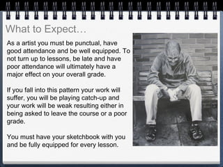 As a artist you must be punctual, have
good attendance and be well equipped. To
not turn up to lessons, be late and have
poor attendance will ultimately have a
major effect on your overall grade.
If you fall into this pattern your work will
suffer, you will be playing catch-up and
your work will be weak resulting either in
being asked to leave the course or a poor
grade.
You must have your sketchbook with you
and be fully equipped for every lesson.
What to Expect…
 