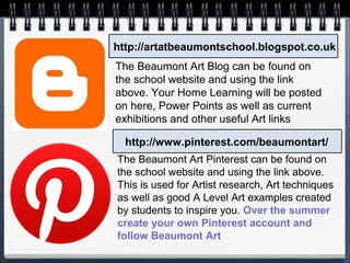 http://artatbeaumontschool.blogspot.co.uk
http://www.pinterest.com/beaumontart/
The Beaumont Art Blog can be found on
the school website and using the link
above. Your Home Learning will be posted
on here, Power Points as well as current
exhibitions and other useful Art links
The Beaumont Art Pinterest can be found on
the school website and using the link above.
This is used for Artist research, Art techniques
as well as good A Level Art examples created
by students to inspire you. Over the summer
create your own Pinterest account and
follow Beaumont Art
 