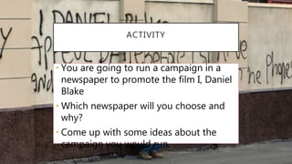 ACTIVITY
• You are going to run a campaign in a
newspaper to promote the film I, Daniel
Blake
• Which newspaper will you choose and
why?
• Come up with some ideas about the
campaign you would run.
 