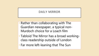 DAILY MIRROR
• Rather than collaborating with The
Guardian newspaper, a typical non-
Murdoch choice for a Loach film
• Tabloid The Mirror has a broad working-
class readership outside of London
• Far more left-leaning that The Sun
 