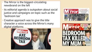 • The Mirror is the biggest-circulating
newsbrand on the left
• its editorial agenda is outspoken about social
justice and campaigns on topic such as the
‘bedroom tax’
• Creative approach was to give the title
character a voice across the Mirror’s many
digital platforms
 