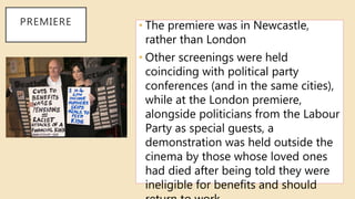 PREMIERE • The premiere was in Newcastle,
rather than London
• Other screenings were held
coinciding with political party
conferences (and in the same cities),
while at the London premiere,
alongside politicians from the Labour
Party as special guests, a
demonstration was held outside the
cinema by those whose loved ones
had died after being told they were
ineligible for benefits and should
 