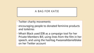A BAG FOR KATIE
• Twitter charity movements
• encouraging people to donated feminine products
and toiletries
• Mhairi Black used IDB as a campaign tool for her
Private Members Bill, using lines from the film in her
speech, and using the hashtag #wearealldanielblake
on her Twitter account
 