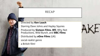 RECAP
• Directed by Ken Loach
• Starring Dave Johns and Hayley Squires
• Produced by Sixteen Films, BFI, Why Not
Productions, Wild Bunch, and BBC Films
• Distributed by eOne Films (UK)
• social-realist genre
• a British film!
 
