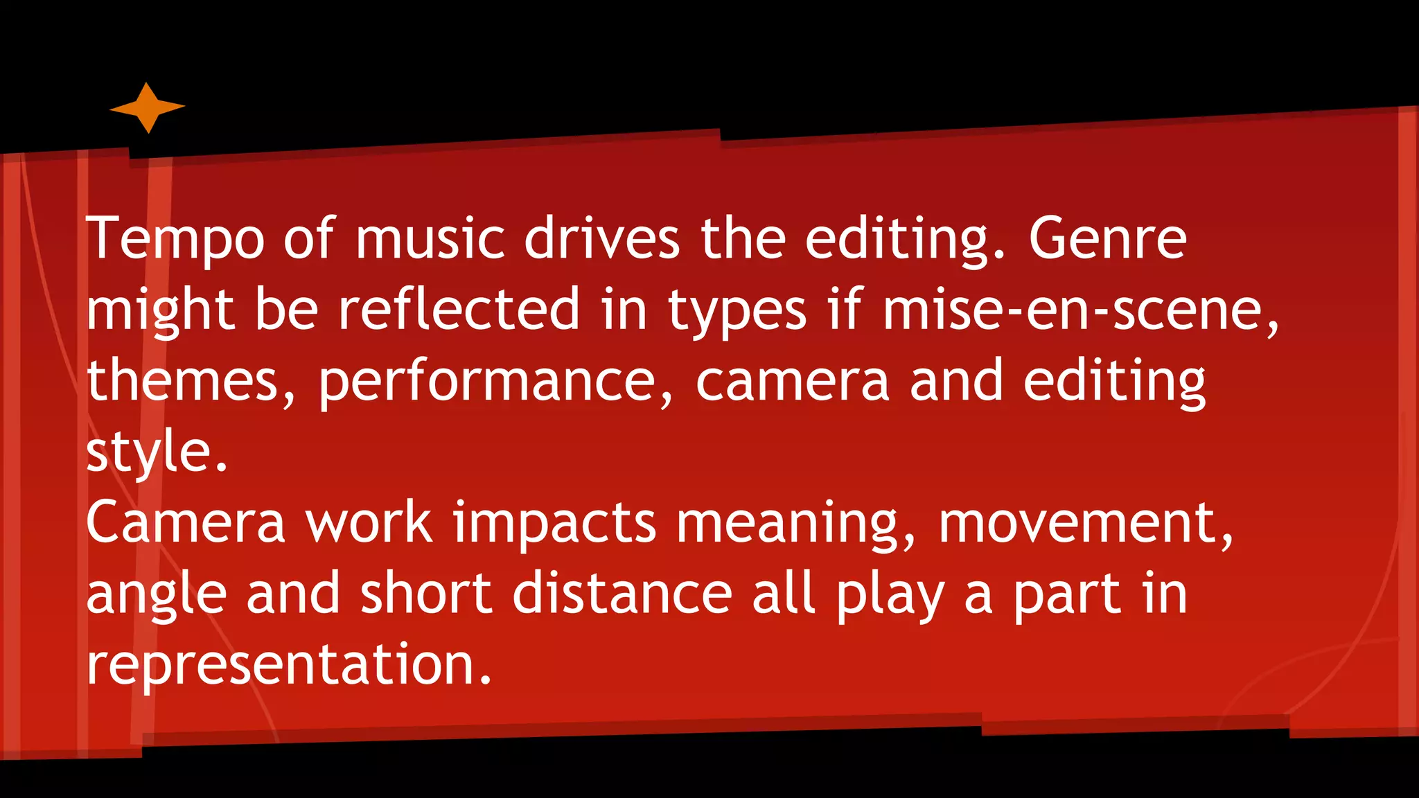 Tempo of music drives the editing. Genre
might be reflected in types if mise-en-scene,
themes, performance, camera and editing
style.
Camera work impacts meaning, movement,
angle and short distance all play a part in
representation.
 