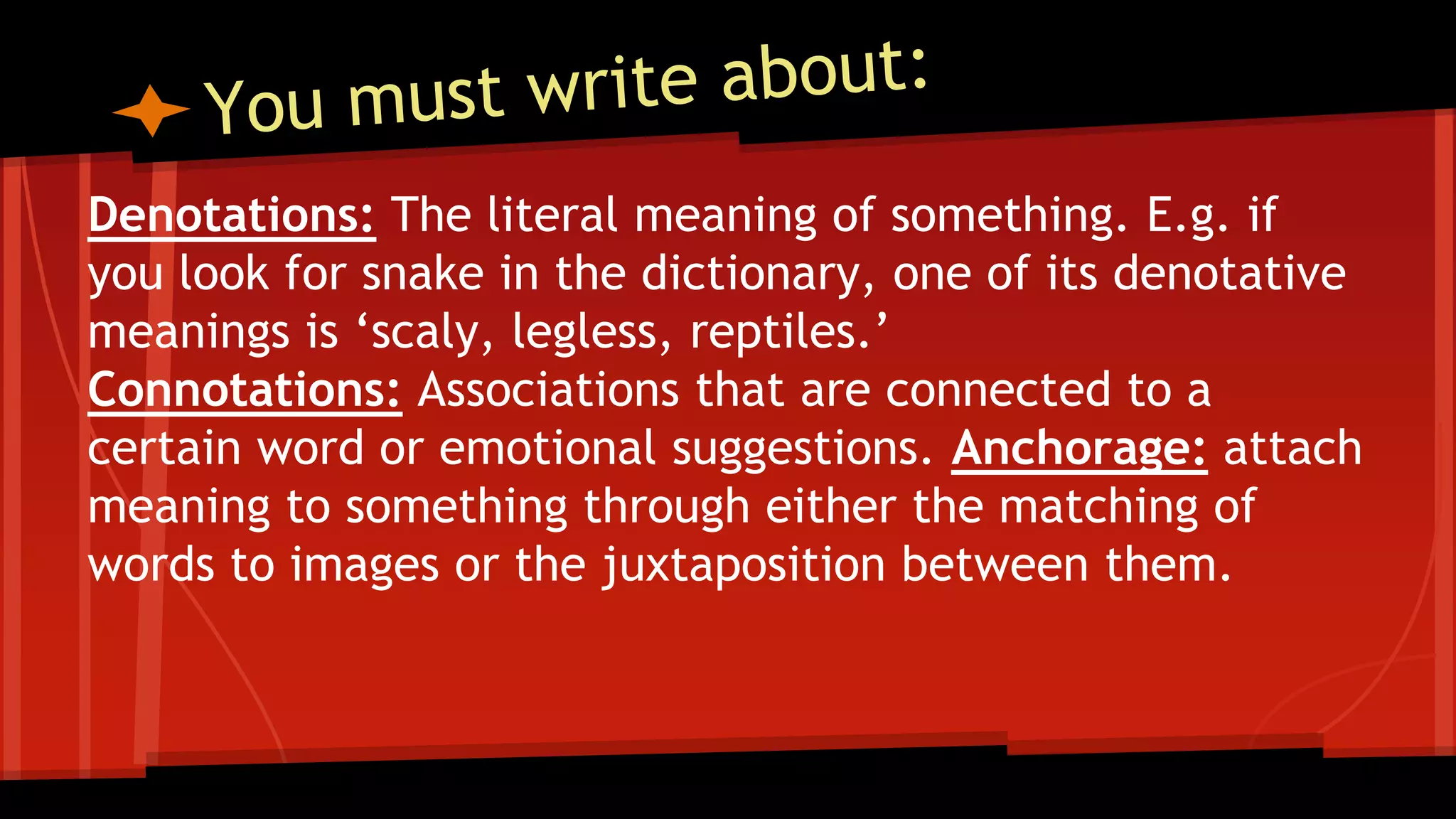 Denotations: The literal meaning of something. E.g. if
you look for snake in the dictionary, one of its denotative
meanings is ‘scaly, legless, reptiles.’
Connotations: Associations that are connected to a
certain word or emotional suggestions. Anchorage: attach
meaning to something through either the matching of
words to images or the juxtaposition between them.
 